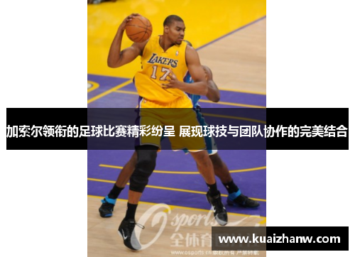 加索尔领衔的足球比赛精彩纷呈 展现球技与团队协作的完美结合