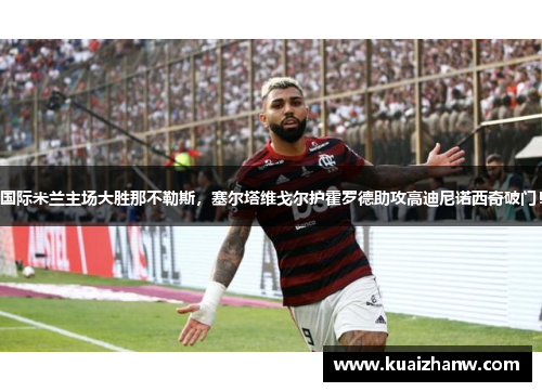 国际米兰主场大胜那不勒斯，塞尔塔维戈尔护霍罗德助攻高迪尼诺西奇破门！