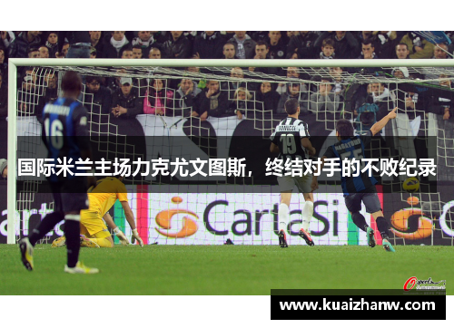 国际米兰主场力克尤文图斯，终结对手的不败纪录
