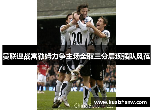 曼联迎战富勒姆力争主场全取三分展现强队风范