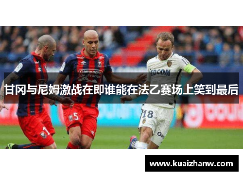 甘冈与尼姆激战在即谁能在法乙赛场上笑到最后